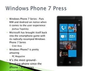 Windows Phone 7 Series : Puts RIM and Android on notice when it comes to the user experience Joshua Topolsky Microsoft has brought itself back into the smartphone game with its radically revamped Windows Phone 7 Series Cnet Asia Windows Phone7 is pretty amazing PC Magazine It’s the most ground-breaking phone since the iPhone – it changes everything. Gizmodo 