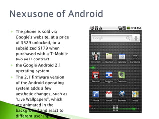 The phone is sold via Google's website, at a price of $529 unlocked, or a subsidized $179 when purchased with a T-Mobile two year contract the Google Android 2.1 operating system.  The 2.1 firmware version of the Android operating system adds a few aesthetic changes, such as &quot;Live Wallpapers&quot;, which are animated in the background and react to different user inputs. 