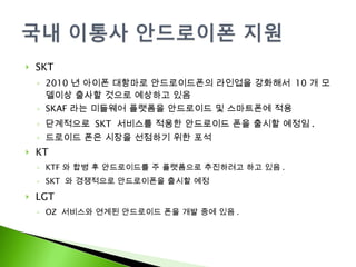 SKT 2010 년 아이폰 대항마로 안드로이드폰의 라인업을 강화해서  10 개 모델이상 출사할 것으로 예상하고 있음 SKAF 라는 미들웨어 플랫폼을 안드로이드 및 스마트폰에 적용 단계적으로  SKT  서비스를 적용한 안드로이드 폰을 출시할 예정임 . 드로이드 폰은 시장을 선점하기 위한 포석 KT KTF 와 합병 후 안드로이드를 주 플랫폼으로 추진하려고 하고 있음 . SKT  와 경쟁적으로 안드로이폰을 출시할 예정 LGT OZ  서비스와 연계된 안드로이드 폰을 개발 중에 있음 . 