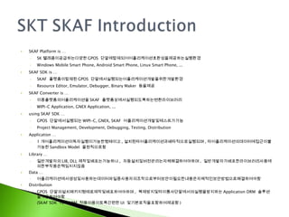 SKAF Platform is … SK 텔레콤이공급하는다양한 GPOS  단말에탑재되어어플리케이션호환성을제공하는실행환경 Windows Mobile Smart Phone, Android Smart Phone, Linux Smart Phone, ... SKAF SDK is … SKAF  플랫폼이탑재된 GPOS  단말에서실행되는어플리케이션개발을위한개발환경 Resource Editor, Emulator, Debugger, Binary Maker  등을제공 SKAF Converter is … 이종플랫폼의어플리케이션을 SKAF  플랫폼상에서실행되도록하는변환라이브러리 WIPI-C Application, GNEX Application, ... using SKAF SDK … GPOS  단말에서실행되는 WIPI-C, GNEX, SKAF  어플리케이션개발및테스트가가능 Project Management, Development, Debugging, Testing, Distribution Application … 1 개어플리케이션이독자실행이가능한형태이고 , 설치된타어플리케이션과배타적으로실행되며 , 타어플리케이션의데이터에접근이불가능한 Sandbox Model  을원칙으로함 Library … 일반개발자의 LIB, DLL 제작및배포는가능하나 ,  자동설치및버전관리는자체해결하여야하며 ,  일반개발자가배포한라이브러리사용에의한부작용은책임지지않음 Data … 어플리케이션에서생성및사용하는데이터파일중사용자의조작으로부터보안이필요한내용은자체적인보안방법으로해결하여야함 Distribution GPOS  단말의설치패키지형태로제작및배포하여야하며 ,  복제방지및타이통사단말에서의실행을방지하는 Application DRM  솔루션을적용하여야함 (SKAF SDK  에서 ARM  적용이용이토록간편한 UI  및기본로직을포함하여제공함 ) 