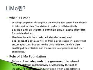What is LiMo? Leading companies throughout the mobile ecosystem have chosen to take part in LiMo Foundation in order to collaboratively  develop and distribute a common Linux-based platform  for mobile devices. Members benefit from  reduced development and deployment costs , as well as from a progressive IPR policy that encourages contributions to the LiMo middleware while also enabling differentiation and innovation in applications and user experience. Role of LiMo Foundation Delivery of  an  independently governed   Linux-based handset platform collaboratively developed  by  the mobile industry,  for  the mobile industry upon which unconstrained commercial innovation and business models can thrive 