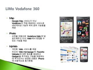Map Google Map  서비스가 아닌  Vodafone 이 직접 제공하는 서비스로 네비게이션 기능과 위치 공유 기능등을 제공 Photo  사진을 자동으로  Vodafone Web 에 업로드해주고 다시  Web 에서 편집할 수 있는 기능을 제공 MyWeb 개인화  Web  서비스를 제공 자신의  Web Homepage 에  Favorite Website 에 대한 링크를 생성하고  Gadget 을 추가하는 기능을 제공하는데 추가되거나 변경된 내용은  Phone 에 자동적으로 동기화됨 