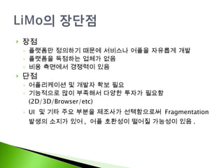 장점 플랫폼만 정의하기 때문에 서비스나 어플을 자유롭게 개발 플랫폼을 독점하는 업체가 없음 비용 측면에서 경쟁력이 있음 단점 어플리케이션 및 개발자 확보 필요 기능적으로 많이 부족해서 다양한 투자가 필요함  (2D/3D/Browser/etc) UI  및 기타 주요 부분을 제조사가 선택함으로써  Fragmentation 발생의 소지가 있어 ,  어플 호환성이 떨어질 가능성이 있음 . 