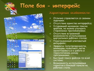    Отлично справляется со своими
    задачами;
   Отсутствие единства интерфейса;
   Устаревший механизм поиска
    файлов, но можно улучшить
    сторонними приложениями;
   Отсутствие встроенной
    возможности использования
    виртуальных рабочих столов;
   Перегруженный аляповатый
    интерфейс;
   Эффекты полупрозрачности,
    анимации позволяют легче
    ориентироваться в работе и
    переключении между
    программами;
   Быстрый поиск файлов по всей
    системе;
   Возможность использования
    гаджетов в боковой панели на
    рабочем столе.
 