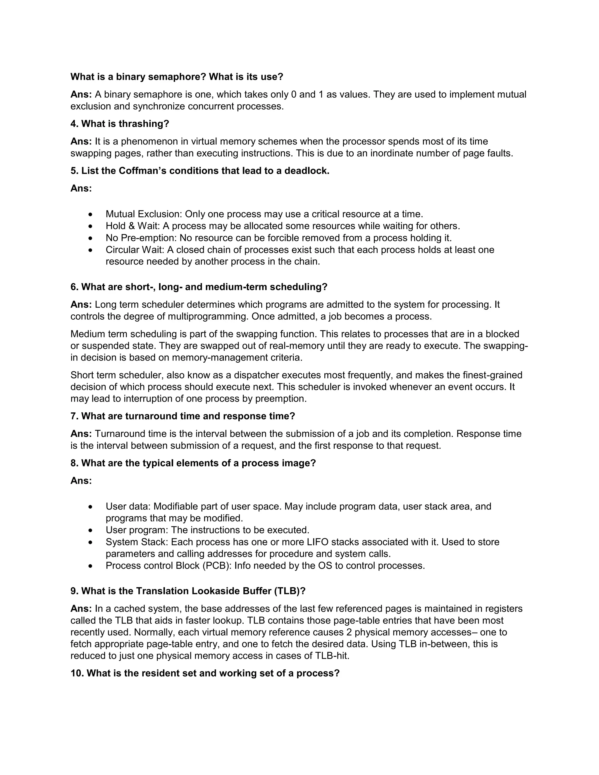 What is a binary semaphore? What is its use?<br />Ans: A binary semaphore is one, which takes only 0 and 1 as values. They are used to implement mutual exclusion and synchronize concurrent processes.<br />4. What is thrashing?<br />Ans: It is a phenomenon in virtual memory schemes when the processor spends most of its time swapping pages, rather than executing instructions. This is due to an inordinate number of page faults.<br />5. List the Coffman’s conditions that lead to a deadlock.<br />Ans:<br />Mutual Exclusion: Only one process may use a critical resource at a time.<br />Hold & Wait: A process may be allocated some resources while waiting for others.<br />No Pre-emption: No resource can be forcible removed from a process holding it.<br />Circular Wait: A closed chain of processes exist such that each process holds at least one resource needed by another process in the chain.<br />6. What are short-, long- and medium-term scheduling?<br />Ans: Long term scheduler determines which programs are admitted to the system for processing. It controls the degree of multiprogramming. Once admitted, a job becomes a process.<br />Medium term scheduling is part of the swapping function. This relates to processes that are in a blocked or suspended state. They are swapped out of real-memory until they are ready to execute. The swapping-in decision is based on memory-management criteria.<br />Short term scheduler, also know as a dispatcher executes most frequently, and makes the finest-grained decision of which process should execute next. This scheduler is invoked whenever an event occurs. It may lead to interruption of one process by preemption.<br />7. What are turnaround time and response time?<br />Ans: Turnaround time is the interval between the submission of a job and its completion. Response time is the interval between submission of a request, and the first response to that request.<br />8. What are the typical elements of a process image?<br />Ans:<br />User data: Modifiable part of user space. May include program data, user stack area, and programs that may be modified.<br />User program: The instructions to be executed.<br />System Stack: Each process has one or more LIFO stacks associated with it. Used to store parameters and calling addresses for procedure and system calls.<br />Process control Block (PCB): Info needed by the OS to control processes.<br />9. What is the Translation Lookaside Buffer (TLB)?<br />Ans: In a cached system, the base addresses of the last few referenced pages is maintained in registers called the TLB that aids in faster lookup. TLB contains those page-table entries that have been most recently used. Normally, each virtual memory reference causes 2 physical memory accesses– one to fetch appropriate page-table entry, and one to fetch the desired data. Using TLB in-between, this is reduced to just one physical memory access in cases of TLB-hit.<br />10. What is the resident set and working set of a process?<br />Ans: Resident set is that portion of the process image that is actually in real-memory at a particular instant. Working set is that subset of resident set that is actually needed for execution. (Relate this to the variable-window size method for swapping techniques.)<br />11. When is a system in safe state?<br />Ans: The set of dispatchable processes is in a safe state if there exists at least one temporal order in which all processes can be run to completion without resulting in a deadlock.<br />12. What is cycle stealing?<br />Ans: We encounter cycle stealing in the context of Direct Memory Access (DMA). Either the DMA controller can use the data bus when the CPU does not need it, or it may force the CPU to temporarily suspend operation. The latter technique is called cycle stealing. Note that cycle stealing can be done only at specific break points in an instruction cycle.<br />13. What is meant by arm-stickiness?<br />Ans: If one or a few processes have a high access rate to data on one track of a storage disk, then they may monopolize the device by repeated requests to that track. This generally happens with most common device scheduling algorithms (LIFO, SSTF, C-SCAN, etc). High-density multisurface disks are more likely to be affected by this than low density ones.<br />14. What are the stipulations of C2 level security?<br />Ans: C2 level security provides for:<br />Discretionary Access Control<br />Identification and Authentication<br />Auditing<br />Resource reuse<br />15. What is busy waiting?<br />Ans: The repeated execution of a loop of code while waiting for an event to occur is called busy-waiting. The CPU is not engaged in any real productive activity during this period, and the process does not progress toward completion.<br />16. Explain the popular multiprocessor thread-scheduling strategies.<br />Ans:<br />Load Sharing: Processes are not assigned to a particular processor. A global queue of threads is maintained. Each processor, when idle, selects a thread from this queue. Note that load balancing refers to a scheme where work is allocated to processors on a more permanent basis.<br />Gang Scheduling: A set of related threads is scheduled to run on a set of processors at the same time, on a 1-to-1 basis. Closely related threads / processes may be scheduled this way to reduce synchronization blocking, and minimize process switching. Group scheduling predated this strategy.<br />Dedicated processor assignment: Provides implicit scheduling defined by assignment of threads to processors. For the duration of program execution, each program is allocated a set of processors equal in number to the number of threads in the program. Processors are chosen from the available pool.<br />Dynamic scheduling: The number of thread in a program can be altered during the course of execution.<br />17. When does the condition ‘rendezvous’ arise?<br />Ans: In message passing, it is the condition in which, both, the sender and receiver are blocked until the message is delivered.<br />18. What is a trap and trapdoor?<br />Ans: Trapdoor is a secret undocumented entry point into a program used to grant access without normal methods of access authentication. A trap is a software interrupt, usually the result of an error condition.<br />19. What are local and global page replacements?<br />Ans: Local replacement means that an incoming page is brought in only to the relevant process’ address space. Global replacement policy allows any page frame from any process to be replaced. The latter is applicable to variable partitions model only.<br />20. Define latency, transfer and seek time with respect to disk I/O.<br />Ans: Seek time is the time required to move the disk arm to the required track. Rotational delay or latency is the time it takes for the beginning of the required sector to reach the head. Sum of seek time (if any) and latency is the access time. Time taken to actually transfer a span of data is transfer time.<br />21. Describe the Buddy system of memory allocation.<br />Ans: Free memory is maintained in linked lists, each of equal sized blocks. Any such block is of size 2^k. When some memory is required by a process, the block size of next higher order is chosen, and broken into two. Note that the two such pieces differ in address only in their kth bit. Such pieces are called buddies. When any used block is freed, the OS checks to see if its buddy is also free. If so, it is rejoined, and put into the original free-block linked-list.<br />22. What is time-stamping?<br />Ans: It is a technique proposed by Lamport, used to order events in a distributed system without the use of clocks. This scheme is intended to order events consisting of the transmission of messages. Each system ‘i’ in the network maintains a counter Ci. Every time a system transmits a message, it increments its counter by 1 and attaches the time-stamp Ti to the message. When a message is received, the receiving system ‘j’ sets its counter Cj to 1 more than the maximum of its current value and the incoming time-stamp Ti. At each site, the ordering of messages is determined by the following rules: For messages x from site i and y from site j, x precedes y if one of the following conditions holds….(a) if Ti<Tj or  (b) if Ti=Tj and i<j.<br />23. How are the wait/signal operations for monitor different from those for semaphores?<br />Ans: If a process in a monitor signal and no task is waiting on the condition variable, the signal is lost. So this allows easier program design. Whereas in semaphores, every operation affects the value of the semaphore, so the wait and signal operations should be perfectly balanced in the program.<br />24. In the context of memory management, what are placement and replacement algorithms?<br />Ans: Placement algorithms determine where in available real-memory to load a program. Common methods are first-fit, next-fit, best-fit. Replacement algorithms are used when memory is full, and one process (or part of a process) needs to be swapped out to accommodate a new program. The replacement algorithm determines which are the partitions to be swapped out.<br />25. In loading programs into memory, what is the difference between load-time dynamic linking and run-time dynamic linking?<br />Ans: For load-time dynamic linking: Load module to be loaded is read into memory. Any reference to a target external module causes that module to be loaded and the references are updated to a relative address from the start base address of the application module.<br />With run-time dynamic loading: Some of the linking is postponed until actual reference during execution. Then the correct module is loaded and linked.<br />26. What are demand- and pre-paging?<br />Ans: With demand paging, a page is brought into memory only when a location on that page is actually referenced during execution. With pre-paging, pages other than the one demanded by a page fault are brought in. The selection of such pages is done based on common access patterns, especially for secondary memory devices.<br />27. Paging a memory management function, while multiprogramming a processor management function, are the two interdependent?<br />Ans: Yes.<br />28. What is page cannibalizing?<br />Ans: Page swapping or page replacements are called page cannibalizing.<br />29. What has triggered the need for multitasking in PCs?<br />Ans:<br />Increased speed and memory capacity of microprocessors together with the support fir virtual memory and<br />Growth  of client server computing<br />30. What are the four layers that Windows NT have in order to achieve independence?<br />Ans:<br />Hardware abstraction layer<br />Kernel<br />Subsystems<br />System Services.<br />31. What is SMP?<br />Ans: To achieve maximum efficiency and reliability a mode of operation known as symmetric multiprocessing is used. In essence, with SMP any process or threads can be assigned to any processor.<br />32. What are the key object oriented concepts used by Windows NT?<br />Ans:<br />Encapsulation<br />Object class and instance<br />33. Is Windows NT a full blown object oriented operating system? Give reasons.<br />Ans: No Windows NT is not so, because its not implemented in object oriented language and the data structures reside within one executive component and are not represented as objects and it does not support object oriented capabilities .<br />34. What is a drawback of MVT?<br />Ans: It does not have the features like<br />ability to support multiple processors<br />virtual storage<br />source level debugging<br />35. What is process spawning?<br />Ans: When the OS at the explicit request of another process creates a process, this action is called process spawning.<br />36. How many jobs can be run concurrently on MVT?<br />Ans: 15 jobs<br />37. List out some reasons for process termination.<br />Ans:<br />Normal completion<br />Time limit exceeded<br />Memory unavailable<br />Bounds violation<br />Protection error<br />Arithmetic error<br />Time overrun<br />I/O failure<br />Invalid instruction<br />Privileged instruction<br />Data misuse<br />Operator or OS intervention<br />Parent termination.<br />38. What are the reasons for process suspension?<br />Ans:<br />swapping<br />interactive user request<br />timing<br />parent process request<br />39. What is process migration?<br />Ans: It is the transfer of sufficient amount of the state of process from one machine to the target machine<br />40. What is mutant?<br />Ans: In Windows NT a mutant provides kernel mode or user mode mutual exclusion with the notion of ownership.<br />41. What is an idle thread?<br />Ans: The special thread a dispatcher will execute when no ready thread is found.<br />42. What is FtDisk?<br />Ans: It is a fault tolerance disk driver for Windows NT.<br />43. What are the possible threads a thread can have?<br />Ans:<br />Ready<br />Standby<br />Running<br />Waiting<br />Transition<br />Terminated.<br />44. What are rings in Windows NT?<br />Ans: Windows NT uses protection mechanism called rings provides by the process to implement separation between the user mode and kernel mode.<br />45. What is Executive in Windows NT?<br />Ans: In Windows NT, executive refers to the operating system code that runs in kernel mode.<br />46. What are the sub-components of I/O manager in Windows NT?<br />Ans:<br />Network redirector/ Server<br />Cache manager.<br />File systems<br />Network driver<br />Device driver<br />47. What are DDks? Name an operating system that includes this feature.<br />Ans: DDks are device driver kits, which are equivalent to SDKs for writing device drivers. Windows NT includes DDks.<br />48. What level of security does Windows NT meets?<br />Ans: C2 level security.<br />
