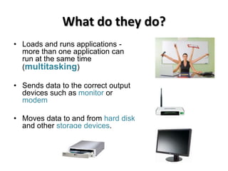 What do they do?
• Loads and runs applications -
  more than one application can
  run at the same time
  (multitasking)

• Sends data to the correct output
  devices such as monitor or
  modem

• Moves data to and from hard disk
  and other storage devices.
 