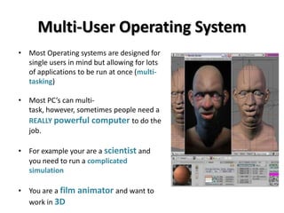 Multi-User Operating System
• Most Operating systems are designed for
  single users in mind but allowing for lots
  of applications to be run at once (multi-
  tasking)

• Most PC’s can multi-
  task, however, sometimes people need a
  REALLY powerful computer to do the
  job.

• For example your are a scientist and
  you need to run a complicated
  simulation

• You are a film animator and want to
  work in 3D
 