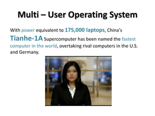 Multi – User Operating System
With power equivalent to 175,000 laptops, China's
Tianhe-1A Supercomputer has been named the fastest
computer in the world, overtaking rival computers in the U.S.
and Germany.
 