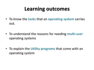 Learning outcomes
• To know the tasks that an operating system carries
  out.

• To understand the reasons for needing multi-user
  operating systems

• To explain the Utility programs that come with an
  operating system
 