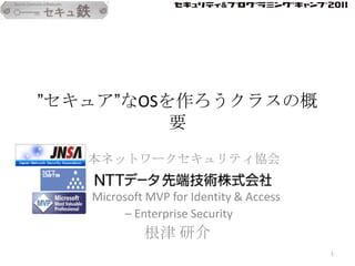 ”セキュア”なOSを作ろうクラスの概
          要
  日本ネットワークセキュリティ協会

   Microsoft MVP for Identity & Access
         – Enterprise Security
            根津 研介
                                         1
 