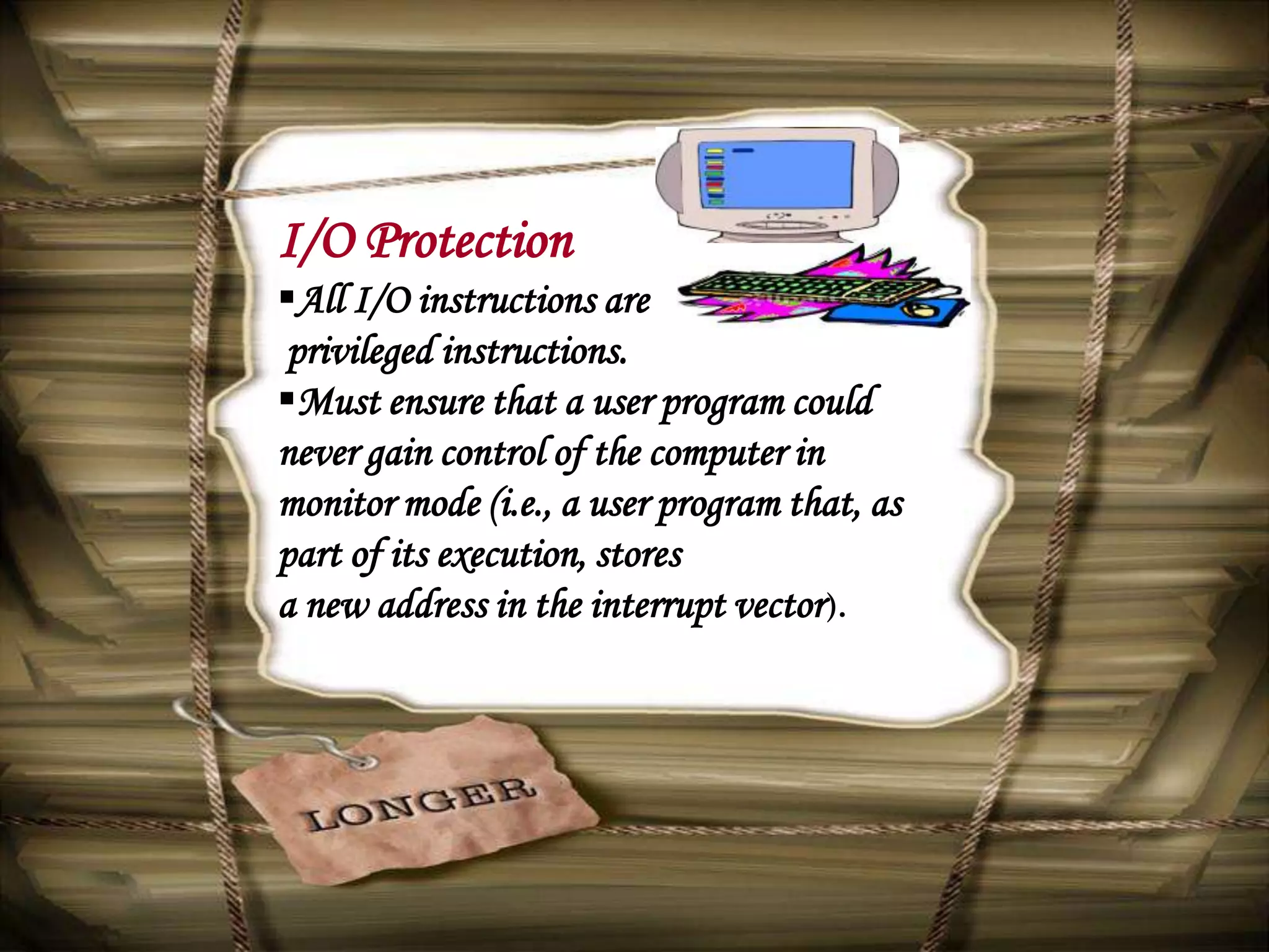 I/O Protection
All I/O instructions are
 privileged instructions.
Must ensure that a user program could
never gain control of the computer in
monitor mode (i.e., a user program that, as
part of its execution, stores
a new address in the interrupt vector ).
 