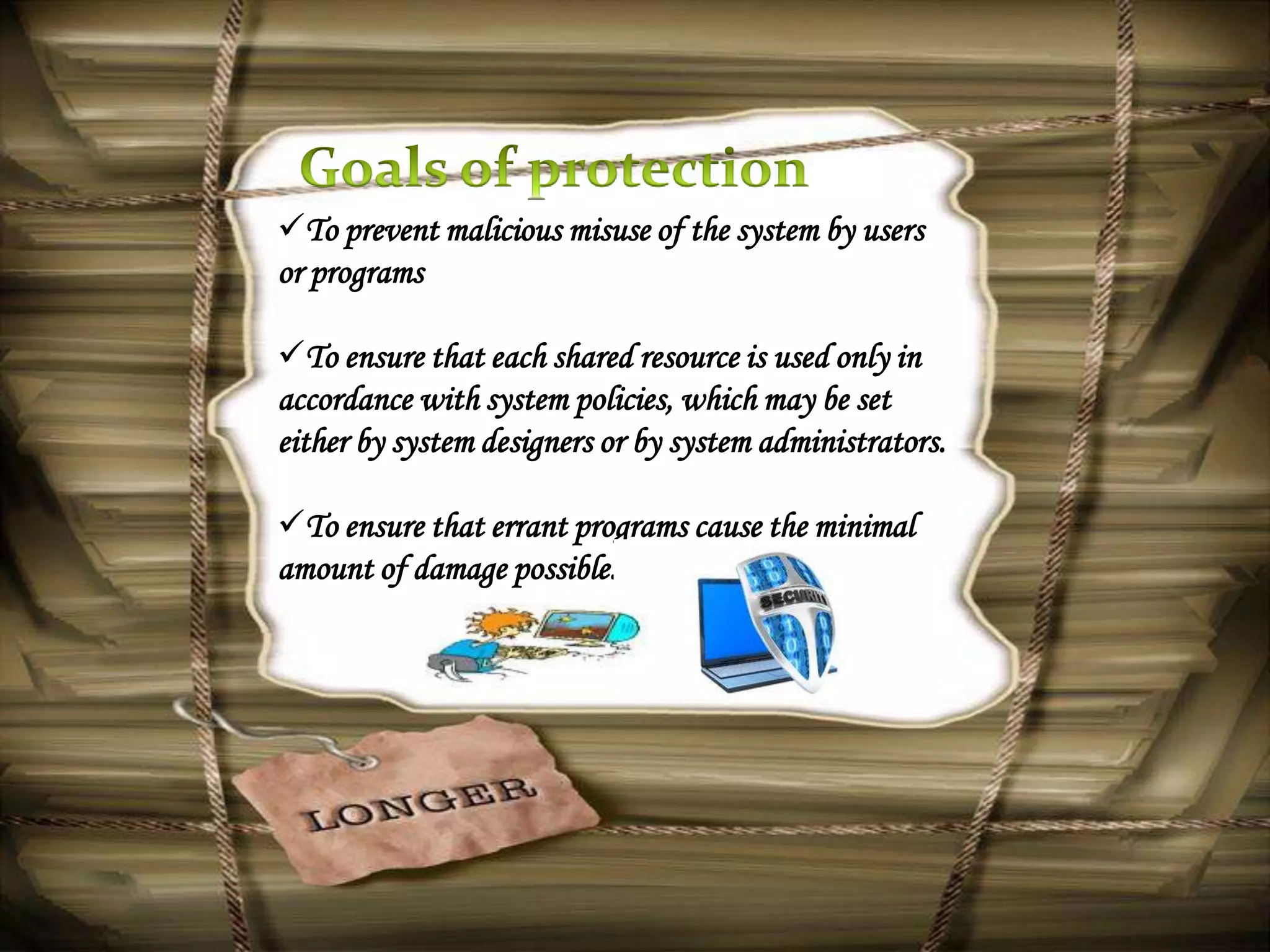 To prevent malicious misuse of the system by users
or programs

To ensure that each shared resource is used only in
accordance with system policies, which may be set
either by system designers or by system administrators.

To ensure that errant programs cause the minimal
amount of damage possible.
 