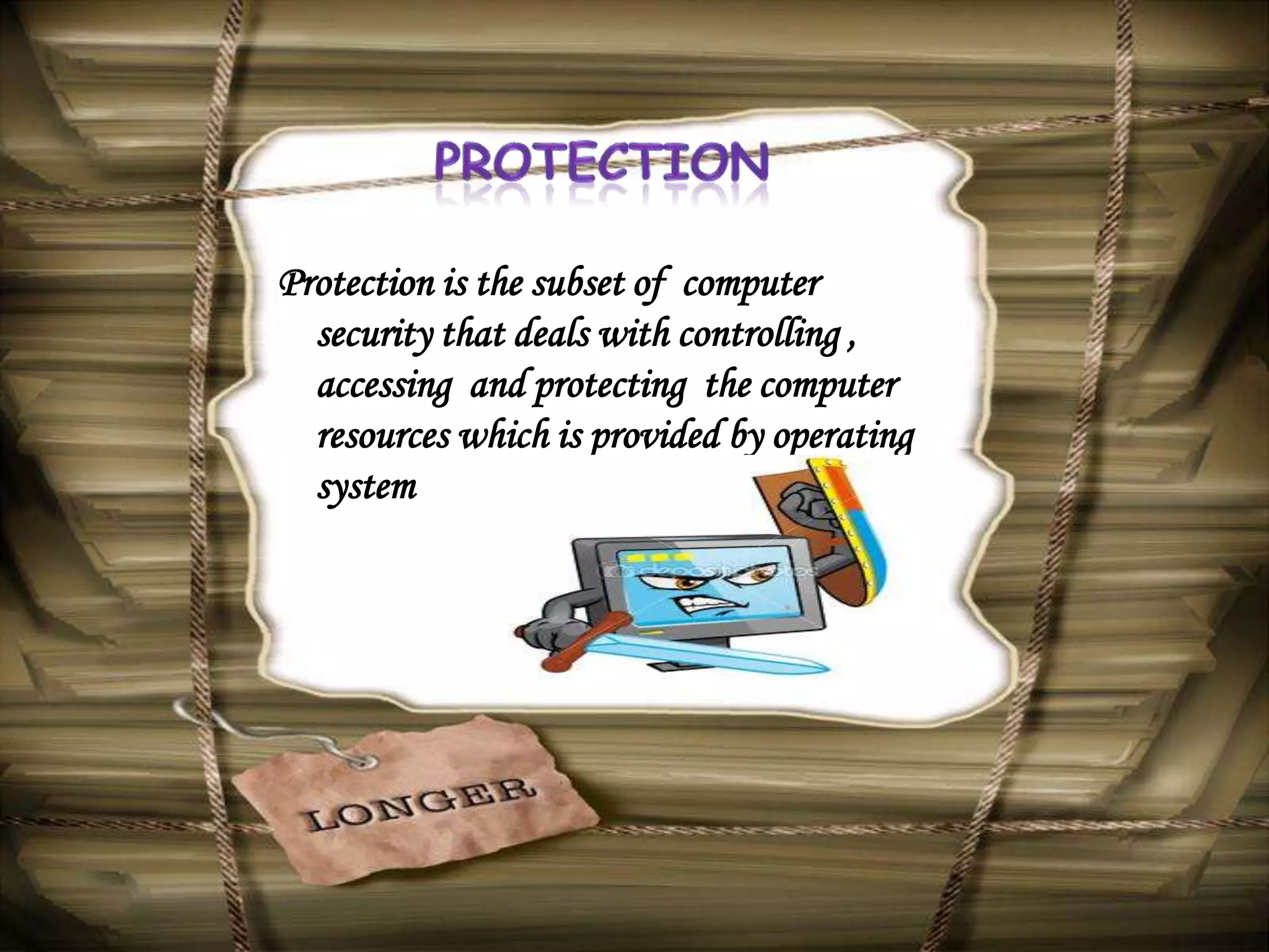 Protection is the subset of computer
  security that deals with controlling ,
  accessing and protecting the computer
  resources which is provided by operating
  system
 