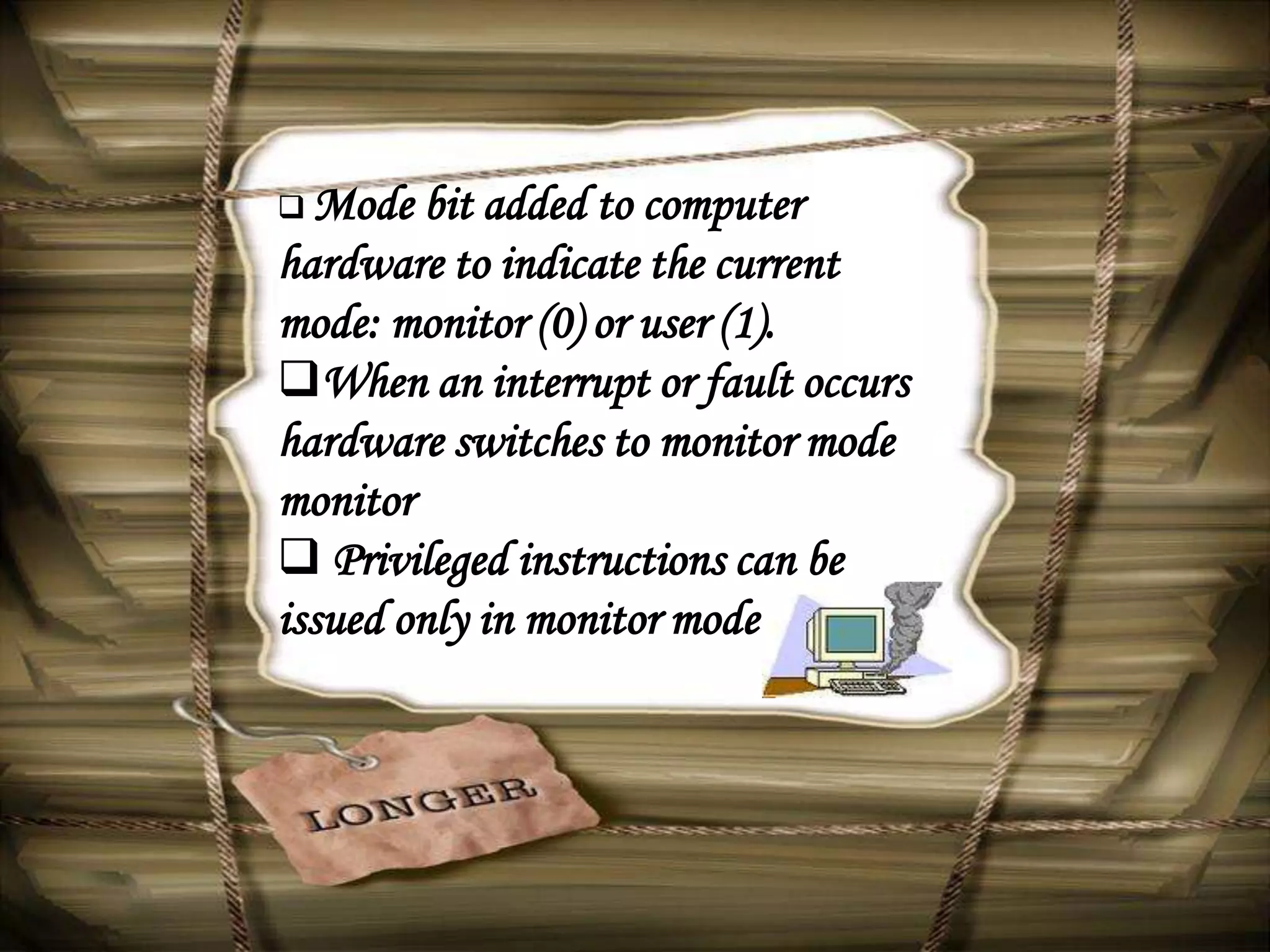  Mode  bit added to computer
hardware to indicate the current
mode: monitor (0) or user (1).
When an interrupt or fault occurs
hardware switches to monitor mode
monitor
 Privileged instructions can be
issued only in monitor mode.
 