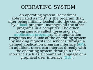 OPERATING SYSTEM An operating system (sometimes abbreviated as &quot;OS&quot;) is the program that, after being initially loaded into the computer by a  boot  program, manages all the other programs in a computer. The other programs are called  applications  or  application program s. The application programs make use of the operating system by making requests for services through a defined application program interface ( API ). In addition, users can interact directly with the operating system through a user interface such as a command language or a graphical user interface ( GUI ).  