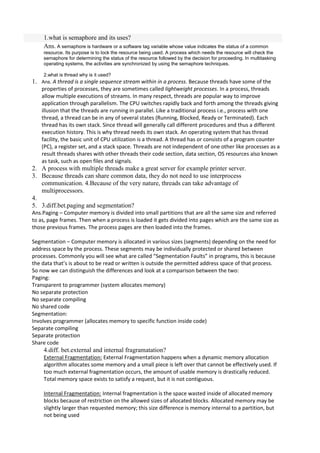 1.what is semaphore and its uses?
     Ans. A semaphore is hardware or a software tag variable whose value indicates the status of a common
     resource. Its purpose is to lock the resource being used. A process which needs the resource will check the
     semaphore for determining the status of the resource followed by the decision for proceeding. In multitasking
     operating systems, the activities are synchronized by using the semaphore techniques.

      2.what is thread why is it used?
1.   Ans. A thread is a single sequence stream within in a process. Because threads have some of the
     properties of processes, they are sometimes called lightweight processes. In a process, threads
     allow multiple executions of streams. In many respect, threads are popular way to improve
     application through parallelism. The CPU switches rapidly back and forth among the threads giving
     illusion that the threads are running in parallel. Like a traditional process i.e., process with one
     thread, a thread can be in any of several states (Running, Blocked, Ready or Terminated). Each
     thread has its own stack. Since thread will generally call different procedures and thus a different
     execution history. This is why thread needs its own stack. An operating system that has thread
     facility, the basic unit of CPU utilization is a thread. A thread has or consists of a program counter
     (PC), a register set, and a stack space. Threads are not independent of one other like processes as a
     result threads shares with other threads their code section, data section, OS resources also known
     as task, such as open files and signals.
2. A process with multiple threads make a great server for example printer server.
3. Because threads can share common data, they do not need to use interprocess
   communication. 4.Because of the very nature, threads can take advantage of
   multiprocessors.
4.
5. 3.diff.bet.paging and segmentation?
Ans.Paging – Computer memory is divided into small partitions that are all the same size and referred
to as, page frames. Then when a process is loaded it gets divided into pages which are the same size as
those previous frames. The process pages are then loaded into the frames.

Segmentation – Computer memory is allocated in various sizes (segments) depending on the need for
address space by the process. These segments may be individually protected or shared between
processes. Commonly you will see what are called “Segmentation Faults” in programs, this is because
the data that’s is about to be read or written is outside the permitted address space of that process.
So now we can distinguish the differences and look at a comparison between the two:
Paging:
Transparent to programmer (system allocates memory)
No separate protection
No separate compiling
No shared code
Segmentation:
Involves programmer (allocates memory to specific function inside code)
Separate compiling
Separate protection
Share code
     4.diff. bet.external and internal fragramatation?
     External Fragmentation: External Fragmentation happens when a dynamic memory allocation
     algorithm allocates some memory and a small piece is left over that cannot be effectively used. If
     too much external fragmentation occurs, the amount of usable memory is drastically reduced.
     Total memory space exists to satisfy a request, but it is not contiguous.

     Internal Fragmentation: Internal fragmentation is the space wasted inside of allocated memory
     blocks because of restriction on the allowed sizes of allocated blocks. Allocated memory may be
     slightly larger than requested memory; this size difference is memory internal to a partition, but
     not being used
 