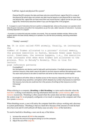 5.diff.bet. logical and physical file sysrem?

         Physical file (PF) contains the data and have only one record format. Logical file (LF) is a view of
         the physical file which does not contain any data may be based on one physical file or more then
         one physical file. Logical file can have more then one record format. Logical can be non join or join
         logical file. Performance becomes better if you use the logical file in the program.

6 . A program is a set of instructions that are to perform a designated task, where as the process is an operation which
takes the given instructions and perform the manipulations as per the code, called ‘execution of instructions’. A process
is entirely dependent of a ‘program’.

- A process is a module that executes modules concurrently. They are separate loadable modules. Where as the
program perform the tasks directly relating to an operation of a user like word processing, executing presentation
software etc.

         7.belady’s anomaly?

Ans. It is also called FIFO anomaly. Usually, on increasing
the
number of frames allocated to a process' virtual memory,
the process execution is faster, because fewer page faults
occur. Sometimes, the reverse happens, i.e., the execution
time increases even when more frames are allocated to the
process. This is Belady's Anomaly. This is true for
certain
page reference patterns
         8.semaphore?
         Ans.Semaphores are devices used to help with synchronization. If multiple processes share a
         common resource, they need a way to be able to use that resource without disrupting each other.
         You want each process to be able to read from and write to that resource uninterrupted.

         A semaphore will either allow or disallow access to the resource, depending on how it is set up.
         One example setup would be a semaphore which allowed any number of processes to read from
         the resource, but only one could ever be in the process of writing to that resource at a time
         9.thrasing?
         Ans.

When referring to a computer, thrashing or disk thrashing is a term used to describe when the
hard drive is being overworked by moving information between the system memory and virtual
memory excessively. Thrashing is often caused when the system does not have enough memory,
the system swap file is not properly configured, or too much is running on the computer and it has
low system resources.

When thrashing occurs, a user will notice the computer hard drive always working and a decrease
in system performance. Thrashing is bad on a hard drive because of the amount of work the hard
drive has to do and if is left unfixed will likely cause an early failure of the hard drive.

To resolve hard drive thrashing, a user can do any of the below.

    1. Increase the amount of RAM in the computer.
    2. Decrease the amount of programs being run on the computer.
    3. Adjust the size of the swap file.
 