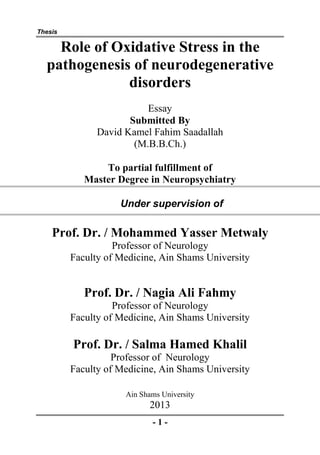 Thesis

    Role of Oxidative Stress in the
  pathogenesis of neurodegenerative
              disorders
                          Essay
                      Submitted By
               David Kamel Fahim Saadallah
                       (M.B.B.Ch.)

                To partial fulfillment of
            Master Degree in Neuropsychiatry

                    Under supervision of

    Prof. Dr. / Mohammed Yasser Metwaly
                   Professor of Neurology
         Faculty of Medicine, Ain Shams University
               www.yassermetwally.com

            Prof. Dr. / Nagia Ali Fahmy
                   Professor of Neurology
         Faculty of Medicine, Ain Shams University

         Prof. Dr. / Salma Hamed Khalil
                   Professor of Neurology
         Faculty of Medicine, Ain Shams University

                     Ain Shams University
                           2013
                            -1-
 