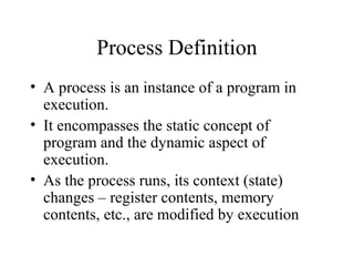 Process Definition
• A process is an instance of a program in
  execution.
• It encompasses the static concept of
  program and the dynamic aspect of
  execution.
• As the process runs, its context (state)
  changes – register contents, memory
  contents, etc., are modified by execution
 