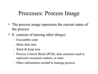 Processes: Process Image
• The process image represents the current status of
  the process
• It consists of (among other things)
   – Executable code
   – Static data area
   – Stack & heap area
   – Process Control Block (PCB): data structure used to
     represent execution context, or state
   – Other information needed to manage process
 