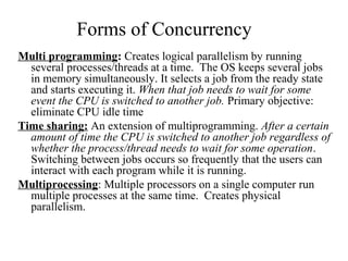 Forms of Concurrency
Multi programming: Creates logical parallelism by running
  several processes/threads at a time. The OS keeps several jobs
  in memory simultaneously. It selects a job from the ready state
  and starts executing it. When that job needs to wait for some
  event the CPU is switched to another job. Primary objective:
  eliminate CPU idle time
Time sharing: An extension of multiprogramming. After a certain
  amount of time the CPU is switched to another job regardless of
  whether the process/thread needs to wait for some operation.
  Switching between jobs occurs so frequently that the users can
  interact with each program while it is running.
Multiprocessing: Multiple processors on a single computer run
  multiple processes at the same time. Creates physical
  parallelism.
 