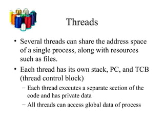 Threads
• Several threads can share the address space
  of a single process, along with resources
  such as files.
• Each thread has its own stack, PC, and TCB
  (thread control block)
  – Each thread executes a separate section of the
    code and has private data
  – All threads can access global data of process
 