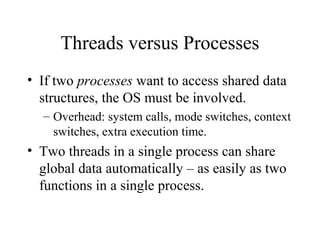 Threads versus Processes
• If two processes want to access shared data
  structures, the OS must be involved.
  – Overhead: system calls, mode switches, context
    switches, extra execution time.
• Two threads in a single process can share
  global data automatically – as easily as two
  functions in a single process.
 