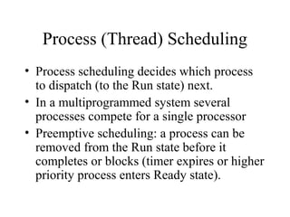 Process (Thread) Scheduling
• Process scheduling decides which process
  to dispatch (to the Run state) next.
• In a multiprogrammed system several
  processes compete for a single processor
• Preemptive scheduling: a process can be
  removed from the Run state before it
  completes or blocks (timer expires or higher
  priority process enters Ready state).
 