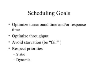 Scheduling Goals
• Optimize turnaround time and/or response
  time
• Optimize throughput
• Avoid starvation (be “fair” )
• Respect priorities
  – Static
  – Dynamic
 