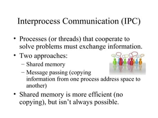 Interprocess Communication (IPC)
• Processes (or threads) that cooperate to
  solve problems must exchange information.
• Two approaches:
  – Shared memory
  – Message passing (copying
    information from one process address space to
    another)
• Shared memory is more efficient (no
  copying), but isn’t always possible.
 