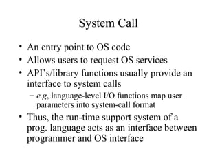 System Call
• An entry point to OS code
• Allows users to request OS services
• API’s/library functions usually provide an
  interface to system calls
  – e.g, language-level I/O functions map user
    parameters into system-call format
• Thus, the run-time support system of a
  prog. language acts as an interface between
  programmer and OS interface
 