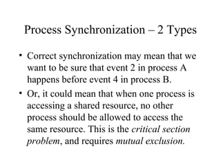 Process Synchronization – 2 Types

• Correct synchronization may mean that we
  want to be sure that event 2 in process A
  happens before event 4 in process B.
• Or, it could mean that when one process is
  accessing a shared resource, no other
  process should be allowed to access the
  same resource. This is the critical section
  problem, and requires mutual exclusion.
 
