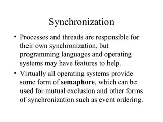 Synchronization
• Processes and threads are responsible for
  their own synchronization, but
  programming languages and operating
  systems may have features to help.
• Virtually all operating systems provide
  some form of semaphore, which can be
  used for mutual exclusion and other forms
  of synchronization such as event ordering.
 