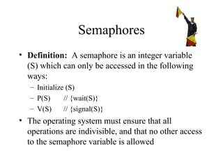 Semaphores
• Definition: A semaphore is an integer variable
  (S) which can only be accessed in the following
  ways:
   – Initialize (S)
   – P(S)      // {wait(S)}
   – V(S)      // {signal(S)}
• The operating system must ensure that all
  operations are indivisible, and that no other access
  to the semaphore variable is allowed
 
