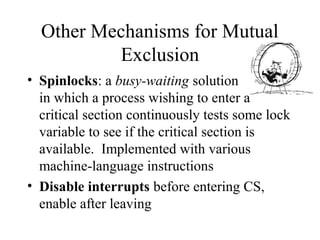 Other Mechanisms for Mutual
          Exclusion
• Spinlocks: a busy-waiting solution
  in which a process wishing to enter a
  critical section continuously tests some lock
  variable to see if the critical section is
  available. Implemented with various
  machine-language instructions
• Disable interrupts before entering CS,
  enable after leaving
 