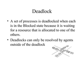 Deadlock
• A set of processes is deadlocked when each
  is in the Blocked state because it is waiting
  for a resource that is allocated to one of the
  others.
• Deadlocks can only be resolved by agents
  outside of the deadlock
 