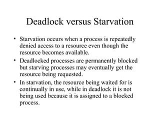 Deadlock versus Starvation
• Starvation occurs when a process is repeatedly
  denied access to a resource even though the
  resource becomes available.
• Deadlocked processes are permanently blocked
  but starving processes may eventually get the
  resource being requested.
• In starvation, the resource being waited for is
  continually in use, while in deadlock it is not
  being used because it is assigned to a blocked
  process.
 