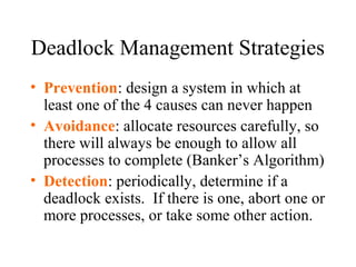 Deadlock Management Strategies
• Prevention: design a system in which at
  least one of the 4 causes can never happen
• Avoidance: allocate resources carefully, so
  there will always be enough to allow all
  processes to complete (Banker’s Algorithm)
• Detection: periodically, determine if a
  deadlock exists. If there is one, abort one or
  more processes, or take some other action.
 
