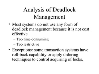 Analysis of Deadlock
           Management
• Most systems do not use any form of
  deadlock management because it is not cost
  effective
  – Too time-consuming
  – Too restrictive
• Exceptions: some transaction systems have
  roll-back capability or apply ordering
  techniques to control acquiring of locks.
 