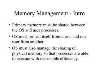 Memory Management - Intro
• Primary memory must be shared between
  the OS and user processes.
• OS must protect itself from users, and one
  user from another.
• OS must also manage the sharing of
  physical memory so that processes are able
  to execute with reasonable efficiency.
 