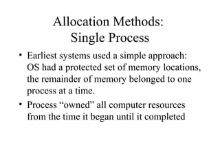 Allocation Methods:
           Single Process
• Earliest systems used a simple approach:
  OS had a protected set of memory locations,
  the remainder of memory belonged to one
  process at a time.
• Process “owned” all computer resources
  from the time it began until it completed
 
