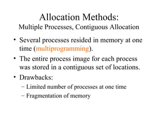 Allocation Methods:
 Multiple Processes, Contiguous Allocation
• Several processes resided in memory at one
  time (multiprogramming).
• The entire process image for each process
  was stored in a contiguous set of locations.
• Drawbacks:
  – Limited number of processes at one time
  – Fragmentation of memory
 