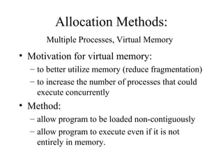 Allocation Methods:
      Multiple Processes, Virtual Memory
• Motivation for virtual memory:
  – to better utilize memory (reduce fragmentation)
  – to increase the number of processes that could
    execute concurrently
• Method:
  – allow program to be loaded non-contiguously
  – allow program to execute even if it is not
    entirely in memory.
 