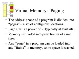 Virtual Memory - Paging
• The address space of a program is divided into
  “pages” – a set of contiguous locations.
• Page size is a power of 2; typically at least 4K.
• Memory is divided into page frames of same
  size.
• Any “page” in a program can be loaded into
  any “frame” in memory, so no space is wasted.
 