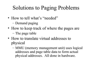 Solutions to Paging Problems
• How to tell what’s “needed”
  – Demand paging
• How to keep track of where the pages are
  – The page table
• How to translate virtual addresses to
  physical
  – MMU (memory management unit) uses logical
    addresses and page table data to form actual
    physical addresses. All done in hardware.
 