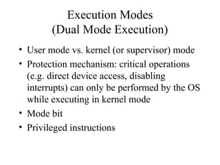 Execution Modes
        (Dual Mode Execution)
• User mode vs. kernel (or supervisor) mode
• Protection mechanism: critical operations
  (e.g. direct device access, disabling
  interrupts) can only be performed by the OS
  while executing in kernel mode
• Mode bit
• Privileged instructions
 