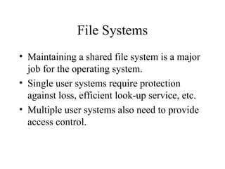 File Systems
• Maintaining a shared file system is a major
  job for the operating system.
• Single user systems require protection
  against loss, efficient look-up service, etc.
• Multiple user systems also need to provide
  access control.
 