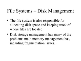 File Systems – Disk Management
• The file system is also responsible for
  allocating disk space and keeping track of
  where files are located.
• Disk storage management has many of the
  problems main memory management has,
  including fragmentation issues.
 
