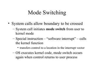 Mode Switching
• System calls allow boundary to be crossed
  – System call initiates mode switch from user to
    kernel mode
  – Special instruction – “software interrupt” – calls
    the kernel function
     • transfers control to a location in the interrupt vector
  – OS executes kernel code, mode switch occurs
    again when control returns to user process
 