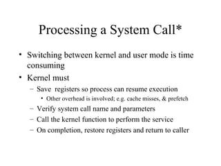 Processing a System Call*
• Switching between kernel and user mode is time
  consuming
• Kernel must
   – Save registers so process can resume execution
      • Other overhead is involved; e.g. cache misses, & prefetch
   – Verify system call name and parameters
   – Call the kernel function to perform the service
   – On completion, restore registers and return to caller
 